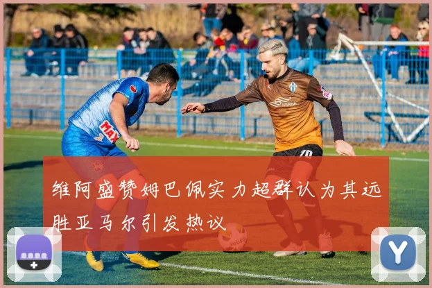 维阿盛赞姆巴佩实力超群认为其远胜亚马尔引发热议