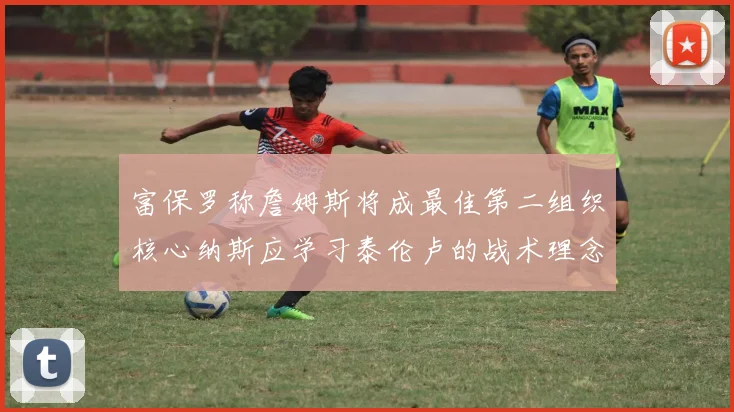 富保罗称詹姆斯将成最佳第二组织核心纳斯应学习泰伦卢的战术理念