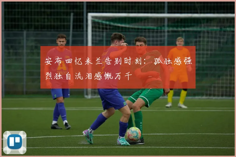 安布回忆米兰告别时刻：孤独感强烈独自流泪感慨万千