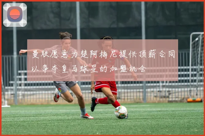 曼联愿意为楚阿梅尼提供顶薪合同以争夺皇马球星的加盟机会