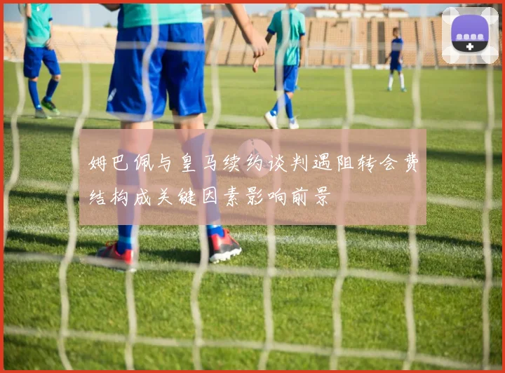 姆巴佩与皇马续约谈判遇阻转会费结构成关键因素影响前景