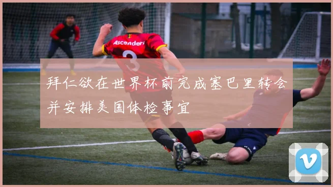 拜仁欲在世界杯前完成塞巴里转会并安排美国体检事宜