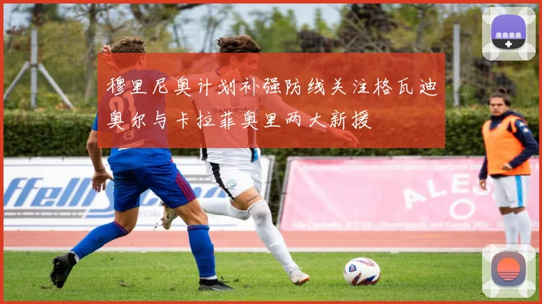 穆里尼奥计划补强防线关注格瓦迪奥尔与卡拉菲奥里两大新援