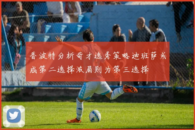 香波特分析奇才选秀策略迪班萨或成第二选择浓眉则为第三选择