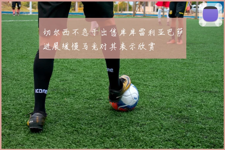 切尔西不急于出售库库雷利亚巴萨进展缓慢马竞对其表示欣赏