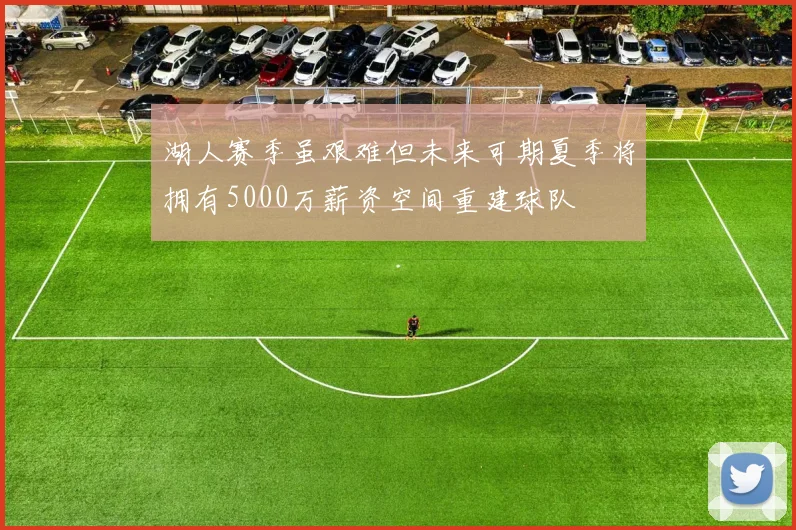 湖人赛季虽艰难但未来可期夏季将拥有5000万薪资空间重建球队