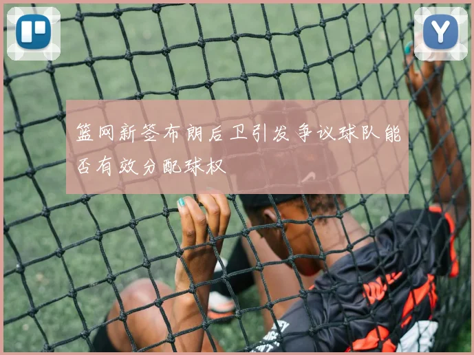 篮网新签布朗后卫引发争议球队能否有效分配球权