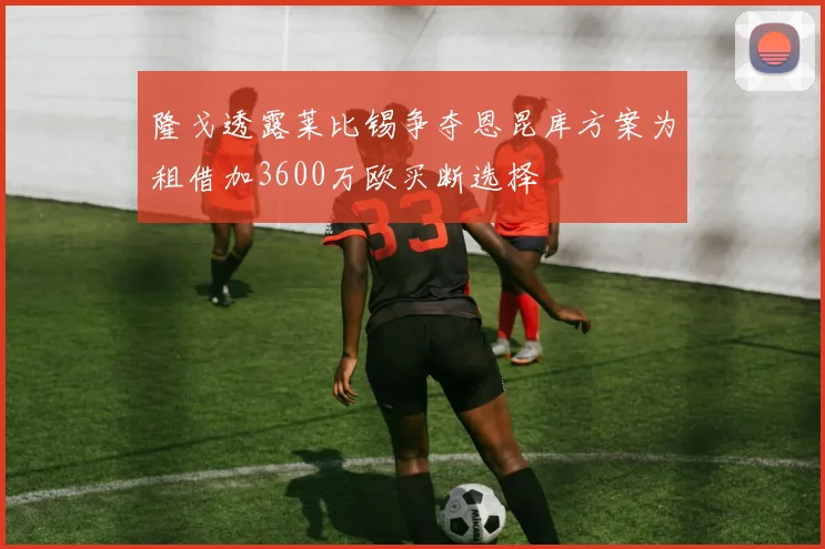 隆戈透露莱比锡争夺恩昆库方案为租借加3600万欧买断选择