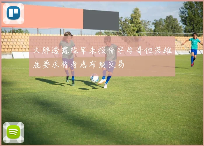 文胖透露绿军未报价字母哥但若雄鹿要求将考虑布朗交易