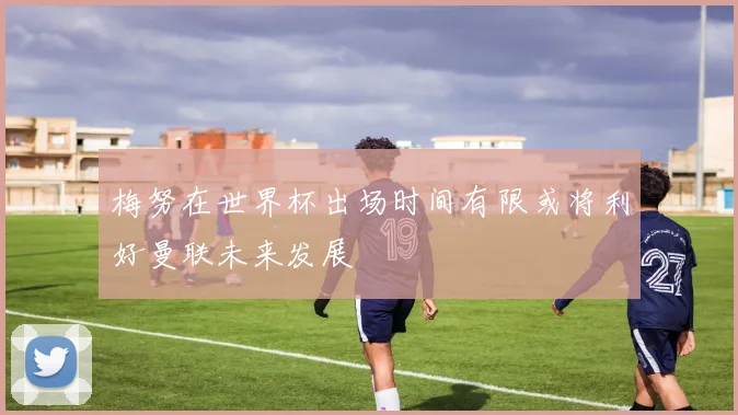 梅努在世界杯出场时间有限或将利好曼联未来发展