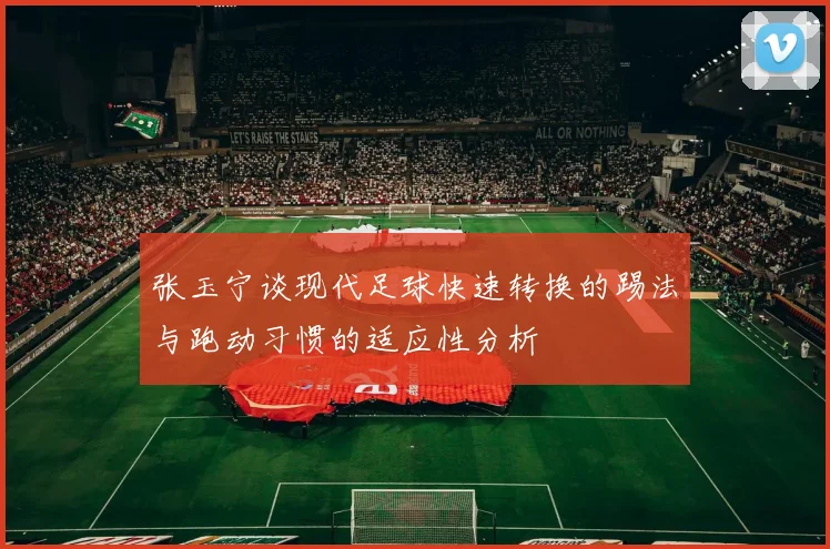 张玉宁谈现代足球快速转换的踢法与跑动习惯的适应性分析