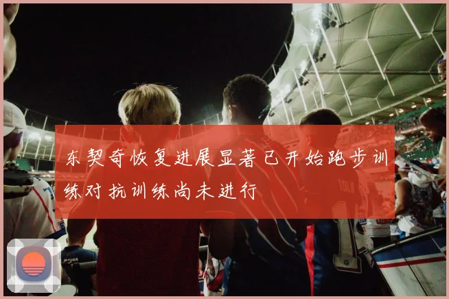 东契奇恢复进展显著已开始跑步训练对抗训练尚未进行