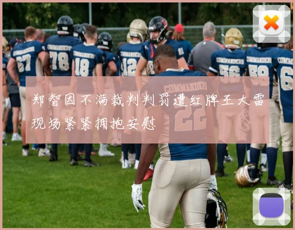 郑智因不满裁判判罚遭红牌王大雷现场紧紧拥抱安慰