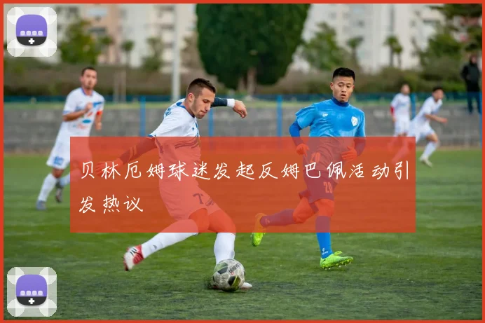 贝林厄姆球迷发起反姆巴佩活动引发热议