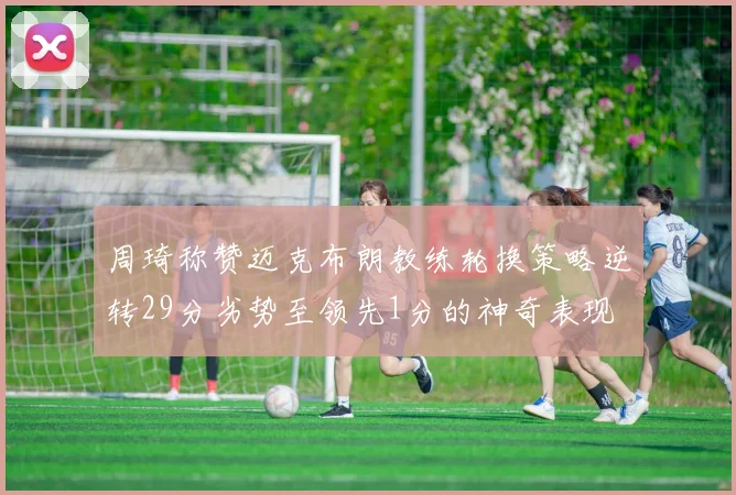 周琦称赞迈克布朗教练轮换策略逆转29分劣势至领先1分的神奇表现