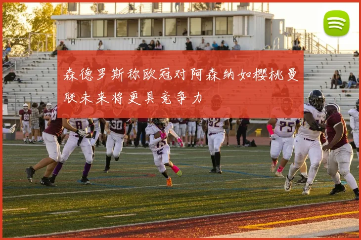 森德罗斯称欧冠对阿森纳如樱桃曼联未来将更具竞争力