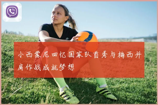 小西蒙尼回忆国家队首秀与梅西并肩作战成就梦想
