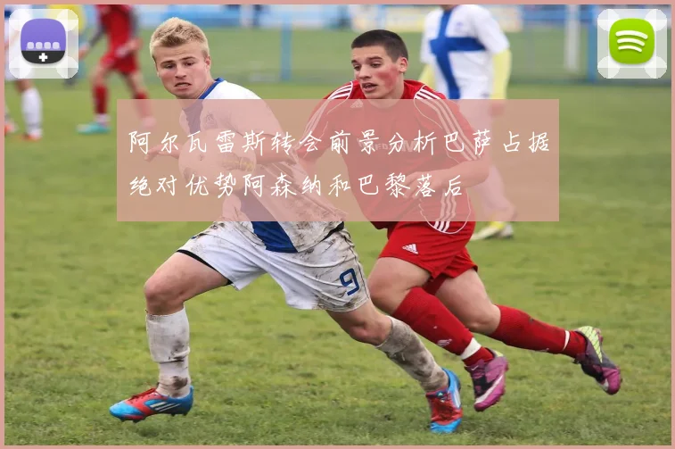 阿尔瓦雷斯转会前景分析巴萨占据绝对优势阿森纳和巴黎落后