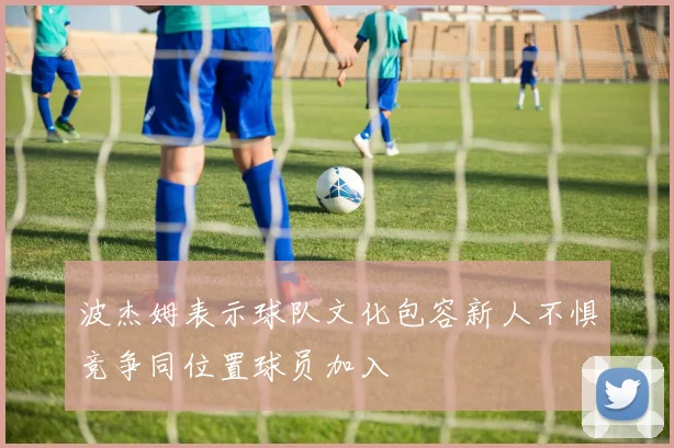波杰姆表示球队文化包容新人不惧竞争同位置球员加入