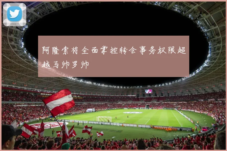 阿隆索将全面掌控转会事务权限超越马帅罗帅