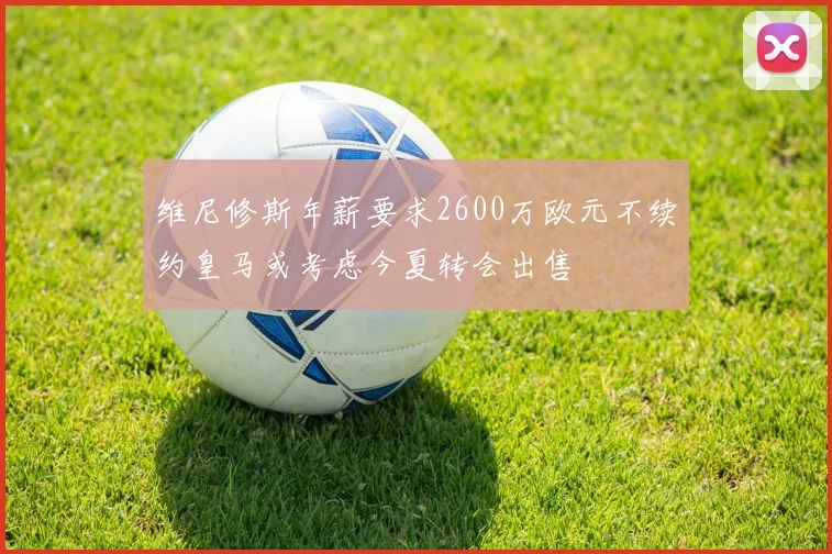 维尼修斯年薪要求2600万欧元不续约皇马或考虑今夏转会出售