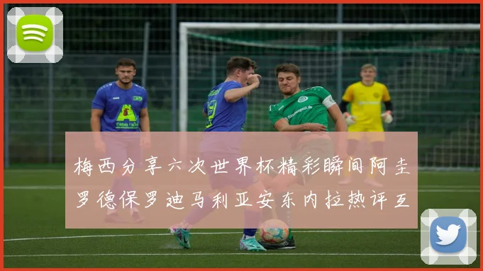 梅西分享六次世界杯精彩瞬间阿圭罗德保罗迪马利亚安东内拉热评互动