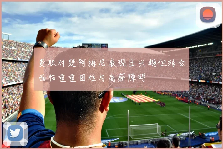 曼联对楚阿梅尼表现出兴趣但转会面临重重困难与高薪障碍