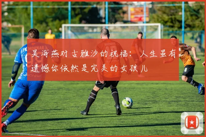 吴海燕对古雅沙的祝福：人生虽有遗憾你依然是完美的女孩儿