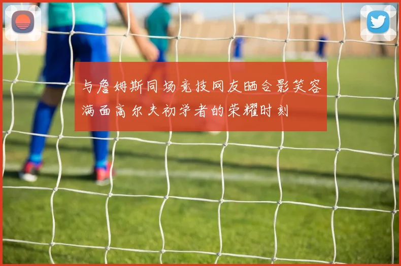 与詹姆斯同场竞技网友晒合影笑容满面高尔夫初学者的荣耀时刻